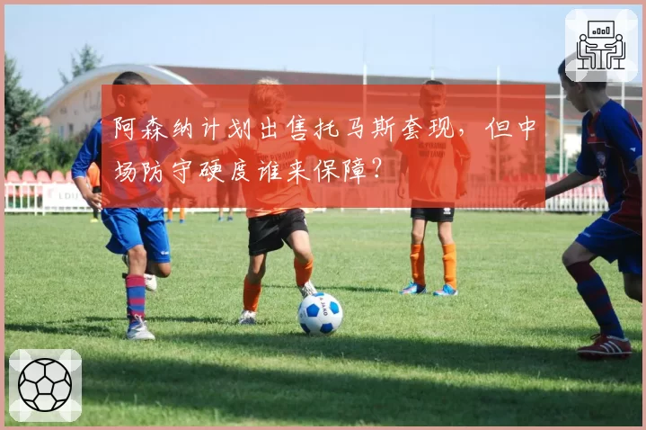 阿森纳计划出售托马斯套现，但中场防守硬度谁来保障？