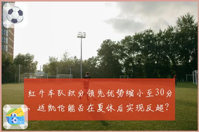 红牛车队积分领先优势缩小至30分,迈凯伦能否在夏休后实现反超?