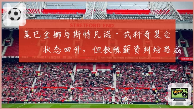 莱巴金娜与斯特凡诺·武科奇复合后状态回升，但教练薪资纠纷恐成新隐患