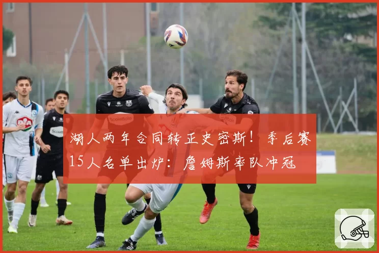 湖人两年合同转正史密斯!季后赛15人名单出炉:詹姆斯率队冲冠