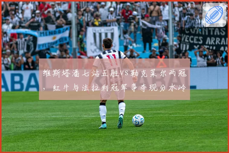 维斯塔潘七站五胜vs勒克莱尔两冠,红牛与法拉利冠军争夺现分水岭