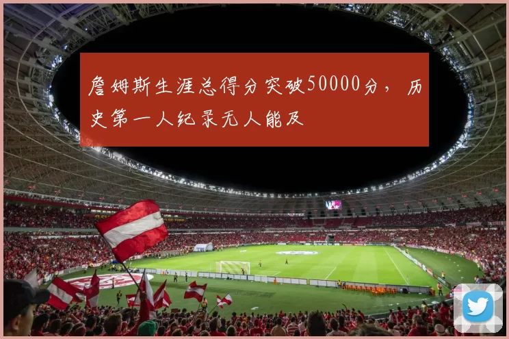 詹姆斯生涯总得分突破50000分，历史第一人纪录无人能及