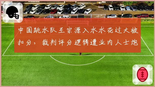 中国跳水队王宗源入水水花过大被扣分,裁判评分逻辑遭业内人士炮轰