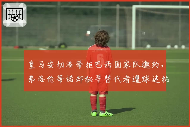 皇马安切洛蒂拒巴西国家队邀约,弗洛伦蒂诺却秘寻替代者遭球迷抗议