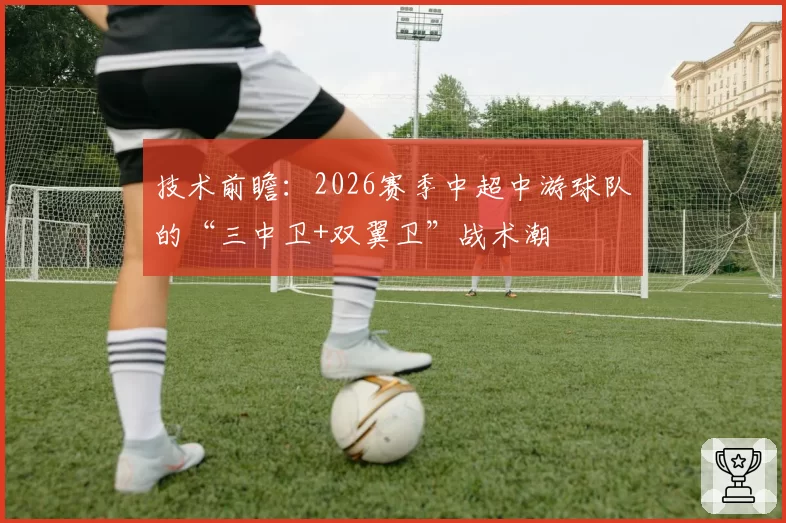 技术前瞻:2026赛季中超中游球队的“三中卫+双翼卫”战术潮