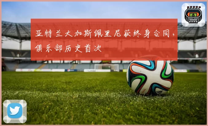 亚特兰大加斯佩里尼获终身合同，俱乐部历史首次