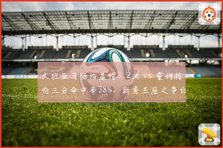 文班亚马场均盖帽3.2次 vs 霍姆格伦三分命中率38%,新秀王座之争白热化