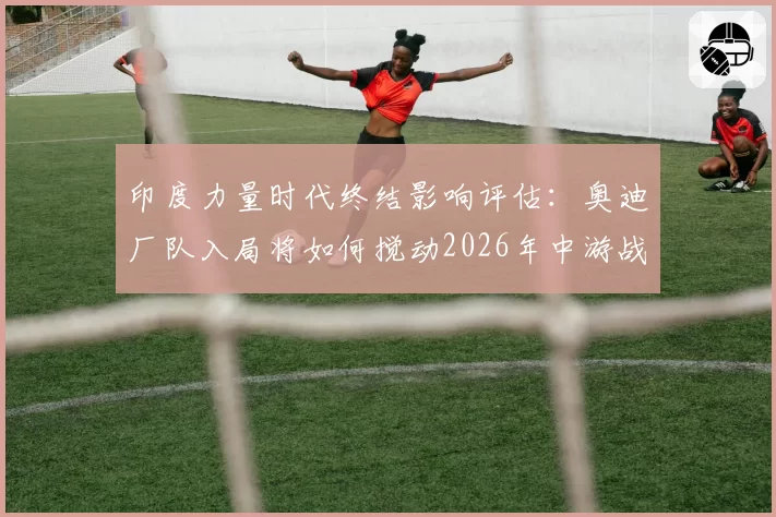 印度力量时代终结影响评估：奥迪厂队入局将如何搅动2026年中游战局？
