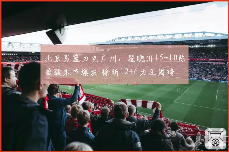 北京男篮力克广州,翟晓川15+10陈盈骏末节爆发 徐昕12+6力压周琦