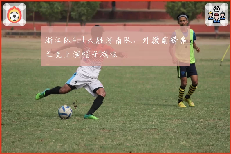 浙江队4-1大胜河南队,外援前锋弗兰克上演帽子戏法