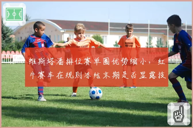 维斯塔潘排位赛单圈优势缩小，红牛赛车在规则冻结末期是否显露技术天花板？