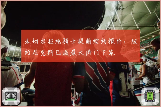 米切尔拒绝骑士提前续约报价,纽约尼克斯已成最大热门下家