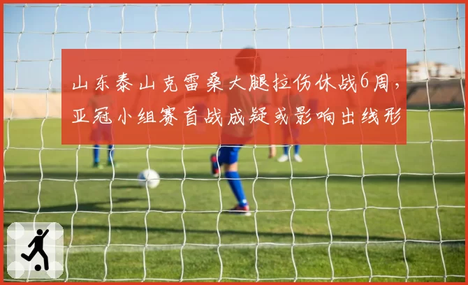 山东泰山克雷桑大腿拉伤休战6周，亚冠小组赛首战成疑或影响出线形势