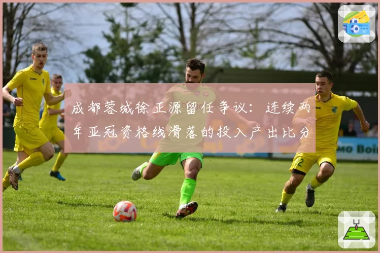 成都蓉城徐正源留任争议：连续两年亚冠资格线滑落的投入产出比分析